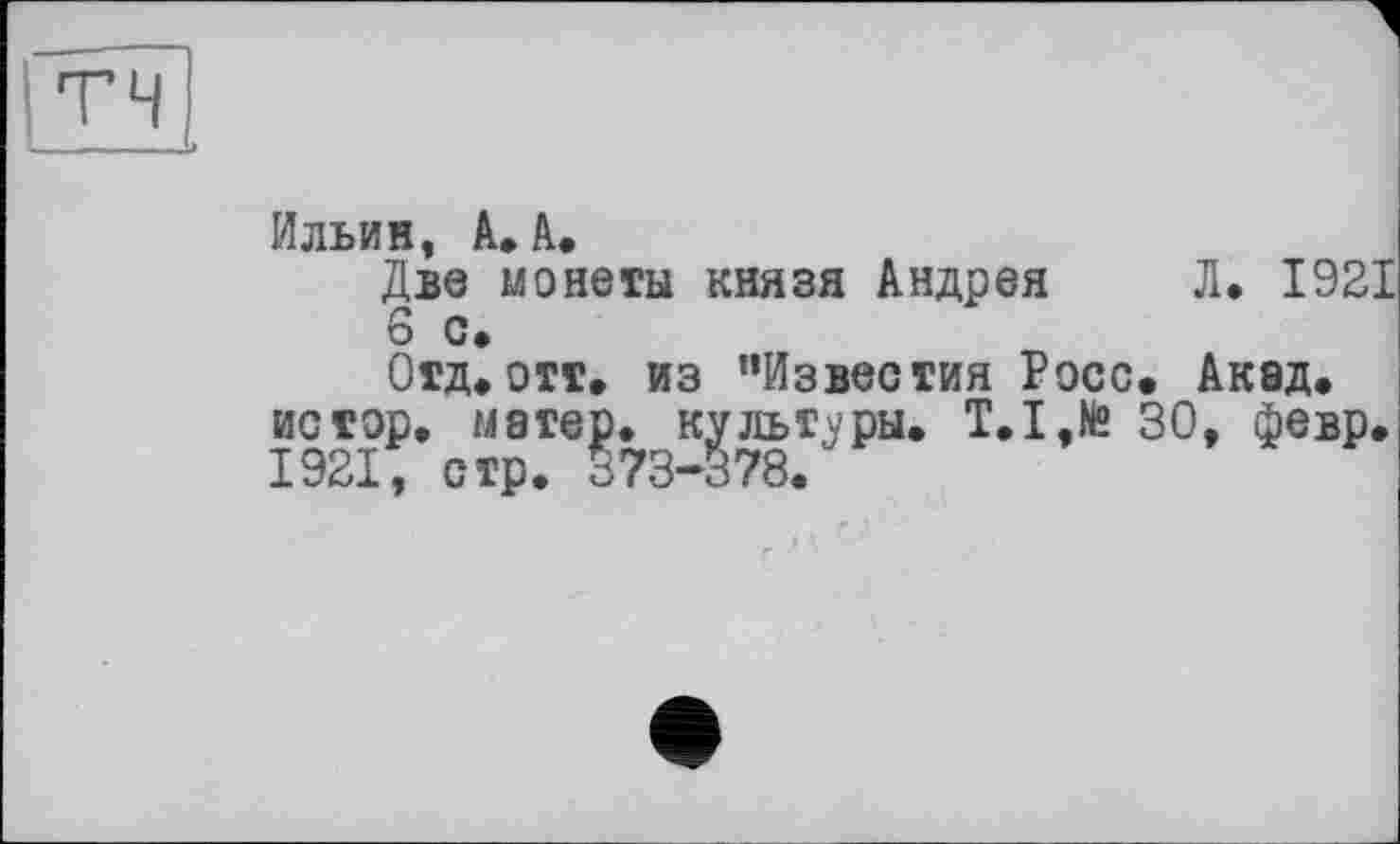 ﻿тч
Ильин, А. А.
Две монеты князя Андрея Л. 1921 6 с.
Отд* отт. из ’’Известия Росс. Акад, истор. матер, культуры. T.I,te 30, февр. 1921, стр. 573-378.